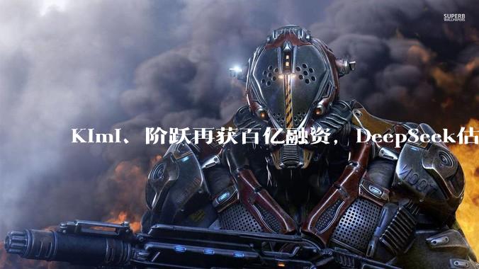 Kimi、阶跃再获百亿融资，DeepSeek估值暴涨至3000亿，资本争抢中国大模型最后船票_投资_智谱_公司