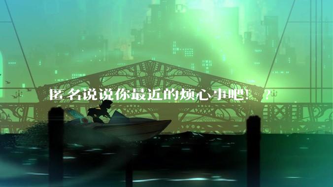 匿名说说你最近的烦心事吧！?