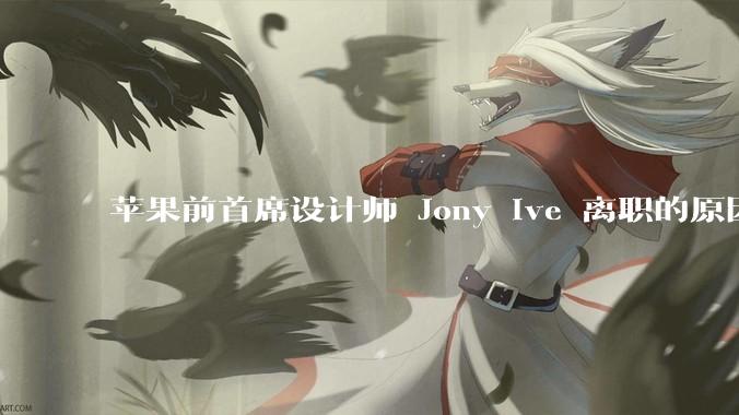 苹果前首席设计师 Jony Ive 离职的原因是什么？