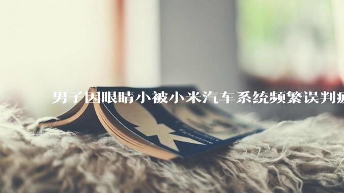 男子因眼睛小被小米汽车系统频繁误判疲劳驾驶，一路提醒20多次，这是智能汽车通病吗？怎么解决该 bug？
